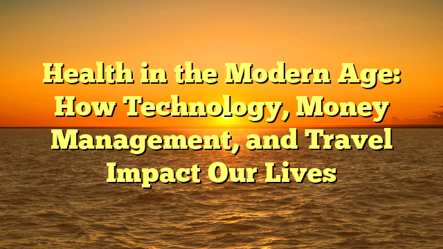 Health in the Modern Age: How Technology, Money Management, and Travel Impact Our Lives