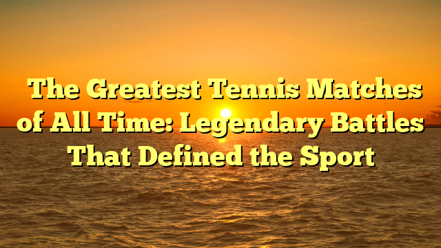 ﻿The Greatest Tennis Matches of All Time: Legendary Battles That Defined the Sport