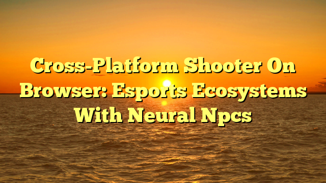 Cross-Platform Shooter On Browser: Esports Ecosystems With Neural Npcs
