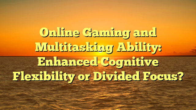 Online Gaming and Multitasking Ability: Enhanced Cognitive Flexibility or Divided Focus?
