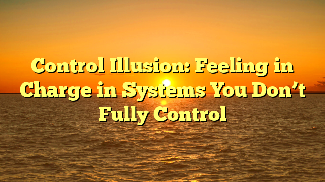 Control Illusion: Feeling in Charge in Systems You Don’t Fully Control